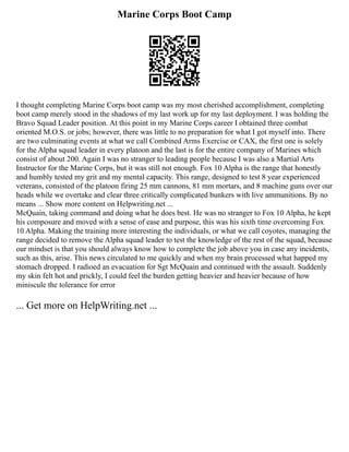 Marine Corps Boot Camp
I thought completing Marine Corps boot camp was my most cherished accomplishment, completing
boot camp merely stood in the shadows of my last work up for my last deployment. I was holding the
Bravo Squad Leader position. At this point in my Marine Corps career I obtained three combat
oriented M.O.S. or jobs; however, there was little to no preparation for what I got myself into. There
are two culminating events at what we call Combined Arms Exercise or CAX, the first one is solely
for the Alpha squad leader in every platoon and the last is for the entire company of Marines which
consist of about 200. Again I was no stranger to leading people because I was also a Martial Arts
Instructor for the Marine Corps, but it was still not enough. Fox 10 Alpha is the range that honestly
and humbly tested my grit and my mental capacity. This range, designed to test 8 year experienced
veterans, consisted of the platoon firing 25 mm cannons, 81 mm mortars, and 8 machine guns over our
heads while we overtake and clear three critically complicated bunkers with live ammunitions. By no
means ... Show more content on Helpwriting.net ...
McQuain, taking command and doing what he does best. He was no stranger to Fox 10 Alpha, he kept
his composure and moved with a sense of ease and purpose, this was his sixth time overcoming Fox
10 Alpha. Making the training more interesting the individuals, or what we call coyotes, managing the
range decided to remove the Alpha squad leader to test the knowledge of the rest of the squad, because
our mindset is that you should always know how to complete the job above you in case any incidents,
such as this, arise. This news circulated to me quickly and when my brain processed what happed my
stomach dropped. I radioed an evacuation for Sgt McQuain and continued with the assault. Suddenly
my skin felt hot and prickly, I could feel the burden getting heavier and heavier because of how
miniscule the tolerance for error
... Get more on HelpWriting.net ...
 