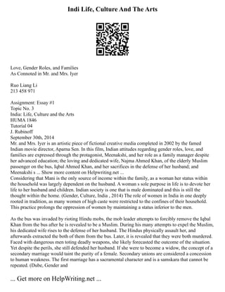Indi Life, Culture And The Arts
Love, Gender Roles, and Families
As Connoted in Mr. and Mrs. Iyer
Ruo Liang Li
213 458 971
Assignment: Essay #1
Topic No. 3
India: Life, Culture and the Arts
HUMA 1846
Tutorial 04
J. Rubinoff
September 30th, 2014
Mr. and Mrs. Iyer is an artistic piece of fictional creative media completed in 2002 by the famed
Indian movie director, Aparna Sen. In this film, Indian attitudes regarding gender roles, love, and
families are expressed through the protagonist, Meenakshi, and her role as a family manager despite
her advanced education; the loving and dedicated wife, Najma Ahmed Khan, of the elderly Muslim
passenger on the bus, Iqbal Ahmed Khan, and her sacrifices in the defense of her husband; and
Meenakshi s ... Show more content on Helpwriting.net ...
Considering that Mani is the only source of income within the family, as a woman her status within
the household was largely dependent on the husband. A woman s sole purpose in life is to devote her
life to her husband and children. Indian society is one that is male dominated and this is still the
thought within the home. (Gender, Culture, India , 2014) The role of women in India in one deeply
rooted in tradition, as many women of high caste were restricted to the confines of their household.
This practice prolongs the oppression of women by maintaining a status inferior to the men.
As the bus was invaded by rioting Hindu mobs, the mob leader attempts to forcibly remove the Iqbal
Khan from the bus after he is revealed to be a Muslim. During his many attempts to expel the Muslim,
his dedicated wife rises to the defense of her husband. The Hindus physically assault her, and
afterwards extracted the both of them from the bus. Later, it is revealed that they were both murdered.
Faced with dangerous men toting deadly weapons, she likely forecasted the outcome of the situation.
Yet despite the perils, she still defended her husband. If she were to become a widow, the concept of a
secondary marriage would taint the purity of a female. Secondary unions are considered a concession
to human weakness. The first marriage has a sacramental character and is a samskara that cannot be
repeated. (Dube, Gender and
... Get more on HelpWriting.net ...
 
