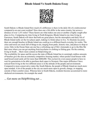 Rhode Island Vs South Dakota Essay
South Dakota vs Rhode Island How much of a difference is there in the daily life of a midwesterner
compared to an east coast resident? How does one s life differ in the same country, but across a
distance of over 1,551 miles? These factors are what makes one area or another a highly sought after
place to live. Comparing my time living in North Kingston, Rhode Island to my time living in
Garretson, South Dakota will show that both are great places, but the atmosphere and daily life of
Rhode Island really set the two places apart, making it a better place to live. To illustrate my point,
there are enough beaches in Rhode Island one could go to a different beach everyday for weeks. The
cities and towns are stock full of things to do, ranging from parks, historic sites, and places to shop or
swim. Only in the Ocean State can one buy a refreshing cup of Del s lemonade or go to the Bite Me
Bait store where you can get anything from keychains or clothing to fishing gear. On the contrary,
living in South ... Show more content on Helpwriting.net ...
The availability for space and the access the state of Rhode Island has to seemingly endless amounts
of beaches give the area an extremely competitive housing market, where pocket sized houses with
sand boxed sized yards sell for more than $400,000. This exclusivity even causes people to have to
wait for generations to be able to purchase dock space in Newport. One major difference I have
noticed from living in the two different areas is in the attitude of the people and environment.
Compared to more conservative states like South Dakota, the people of Rhode Island are much more
open minded. A lot of the people in the city are much more open to growth, change, or stepping
outside of their comfort zones. Whereas here in South Dakota, residents become accustomed to more
sheltered environments; for example the small
... Get more on HelpWriting.net ...
 
