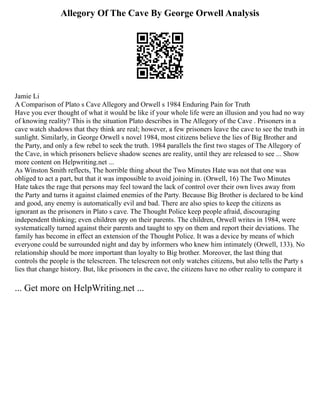 Allegory Of The Cave By George Orwell Analysis
Jamie Li
A Comparison of Plato s Cave Allegory and Orwell s 1984 Enduring Pain for Truth
Have you ever thought of what it would be like if your whole life were an illusion and you had no way
of knowing reality? This is the situation Plato describes in The Allegory of the Cave . Prisoners in a
cave watch shadows that they think are real; however, a few prisoners leave the cave to see the truth in
sunlight. Similarly, in George Orwell s novel 1984, most citizens believe the lies of Big Brother and
the Party, and only a few rebel to seek the truth. 1984 parallels the first two stages of The Allegory of
the Cave, in which prisoners believe shadow scenes are reality, until they are released to see ... Show
more content on Helpwriting.net ...
As Winston Smith reflects, The horrible thing about the Two Minutes Hate was not that one was
obliged to act a part, but that it was impossible to avoid joining in. (Orwell, 16) The Two Minutes
Hate takes the rage that persons may feel toward the lack of control over their own lives away from
the Party and turns it against claimed enemies of the Party. Because Big Brother is declared to be kind
and good, any enemy is automatically evil and bad. There are also spies to keep the citizens as
ignorant as the prisoners in Plato s cave. The Thought Police keep people afraid, discouraging
independent thinking; even children spy on their parents. The children, Orwell writes in 1984, were
systematically turned against their parents and taught to spy on them and report their deviations. The
family has become in effect an extension of the Thought Police. It was a device by means of which
everyone could be surrounded night and day by informers who knew him intimately (Orwell, 133). No
relationship should be more important than loyalty to Big brother. Moreover, the last thing that
controls the people is the telescreen. The telescreen not only watches citizens, but also tells the Party s
lies that change history. But, like prisoners in the cave, the citizens have no other reality to compare it
... Get more on HelpWriting.net ...
 
