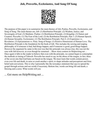 Job, Proverbs, Ecclesiastes, And Song Of Song
The purpose of this paper is to summarize the main themes of Job, Psalms, Proverbs, Ecclesiastes, and
Song of Song. The main themes are, Job: (1) Retribution Principle. (2) Wisdom, Justice, and
Sovereignty of God. (3) Mediator. Psalms: (1) Retribution Principle. (2) Kingship. (3) Nature and
Creation. Proverbs: (1) The Fear of the Lord. (2) the Retribution Principle: Part 3. (3) Human Speech.
(4) Human Sexuality. Ecclesiastes: (1) The Retribution Principle: Part 4. (2) Experience vs.
Revelation. (3) Epicureanism vs. Piety. Song of Songs: (1) Positive Dimensions of Human Love. The
Retribution Principle is the foundation for the book of Job. This includes the sowing and reaping
philosophy of if someone is bad, bad things happen, and if someone is good, good things happen.
However the argument by satan in this text was that this principle was always true, this was not the
case with Job however, as even though he remained ... Show more content on Helpwriting.net ...
Once again it falls to the reader to believe that even with the principle, we cannot begin to contemplate
the methods or timing of Yahweh. Proverbs has much to say on the abuse of the tongue, in fact, three
of the seven sins that God hates are based on the tongue. We must learn that words contain power,
even over life and death, to raise or crush another s spirit, to shape attitudes and perceptions and form
belief and convictions. This is why I personally like the nowadays statement that says to spread the
gospel through actions and use words if necessary. Bottom line, words can bring life and death, a
blessing and a curse. What words will you
... Get more on HelpWriting.net ...
 