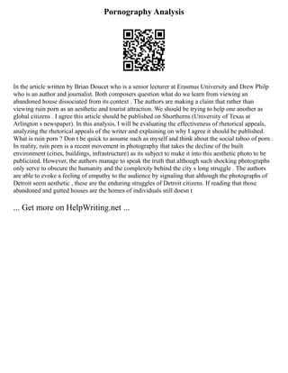 Pornography Analysis
In the article written by Brian Doucet who is a senior lecturer at Erasmus University and Drew Philp
who is an author and journalist. Both composers question what do we learn from viewing an
abandoned house dissociated from its context . The authors are making a claim that rather than
viewing ruin porn as an aesthetic and tourist attraction. We should be trying to help one another as
global citizens . I agree this article should be published on Shorthorns (University of Texas at
Arlington s newspaper). In this analysis, I will be evaluating the effectiveness of rhetorical appeals,
analyzing the rhetorical appeals of the writer and explaining on why I agree it should be published.
What is ruin porn ? Don t be quick to assume such as myself and think about the social taboo of porn .
In reality, ruin porn is a recent movement in photography that takes the decline of the built
environment (cities, buildings, infrastructure) as its subject to make it into this aesthetic photo to be
publicized. However, the authors manage to speak the truth that although such shocking photographs
only serve to obscure the humanity and the complexity behind the city s long struggle . The authors
are able to evoke a feeling of empathy to the audience by signaling that although the photographs of
Detroit seem aesthetic , these are the enduring struggles of Detroit citizens. If reading that those
abandoned and gutted houses are the homes of individuals still doesn t
... Get more on HelpWriting.net ...
 