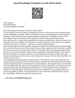 Social Psychology Perspectives in the Movie Shrek
Kelly Scipione
Social Psychology
Social Psychological Principles
Social Psychological Principles in the Movie Shrek (2001)
For most people, movies are made for entertainment. However, there are also movies that go beyond
merely entertaining its audience. There are films that have been created making use of psychological
principles, which enrich the movie viewing experience of audiences. This paper will focus on the
movie Shrek, which was released in 2001, directed by Andrew Adamson and Vicky Jenson.
Shrek tells the story of a green ogre named Shrek and a princess named Fiona. Shrek was feared by all
the people in the town of Duloc. He lived alone in a swamp, which he one day found to be swamped
with fairy tale creatures. The fairy ... Show more content on Helpwriting.net ...
Shrek told the donkey about the prejudice of people toward him. He told the donkey that people judge
him even before they get to know him. People see him as a big, stupid ogre who will eat them. And for
this reason, he doesn t want to get close to anyone. The people of Duloc are prejudiced against Shrek
because of how he looks, which is similar to how certain people are prejudiced based on the color of
their skin. Prejudice is also shown in the movie when Shrek goes to the town of Duloc and a man
wearing a big head gear sees him and runs away because he is an ogre. The man thinks that Shrek will
eat him so he ran away.
Lord Farquaad has prejudice against magical creatures. This is shown when he has ordered that the
magical creatures be exiled to the forest. This action also illustrates the discrimination that the magical
creatures experienced due to Lord Farquaad s personal prejudices. The magical creatures were showed
to be treated like criminals, taken into carts and placed in cages. Furthermore, Lord Farquaad also has
prejudice against ogres. He identifies and calls Shrek as it , connoting that he thinks of himself as
superior to an ogre like Shrek. And when Fiona first meets Farquaad, she was explaining that she is
just saying goodbye to Shrek, Lord Farquaad told her not to waste time on Shrek because it doesn t
have any feelings. When Fiona turned into an ogre on her
... Get more on HelpWriting.net ...
 