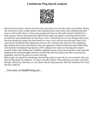 Confederate Flag Speech Analysis
Racial tension has been a thorny issue for many Americans ever since the nation was founded. During
the colonial era, white wealthy farmers often employed slaves from Africa, the Caribbean and other
races to work in their farms. As the society progressed, however, the north wanted to abolish slave
trade and give African Americans their rights but the south were against it claiming that the slaves
provided the much needed labor for their farms. This is what led to the civil war amongst other issues,
and even though the country has been united ever since, race is still an issue and some states in the
south fly the confederate flag. Opponents, however, have called for the removal of the confederate
flag claiming that it fuels racial tension. One such opponent is South Carolina Governor Nikki Haley,
who made the Confederate Flag Speech in 2015 calling for the removal of the flag from Capitol
grounds. Haley starts building her credibility reputable sources citing convincing facts, and successful
employing the emotional appeal; however, towards the end of her speech she fails to convince the
legislature, who have the power to remove the flag.
Haley begins her speech by introducing what the flag stands for and why it is not a bad idea. She says
that, the flag stands for traditions , for many in South Carolina. These traditions are noble, of ancestry,
heritage, and history. Therefore, it is not about what the flag represents. She then introduces the events
that have made her
... Get more on HelpWriting.net ...
 