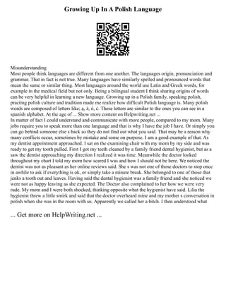 Growing Up In A Polish Language
Misunderstanding
Most people think languages are different from one another. The languages origin, pronunciation and
grammar. That in fact is not true. Many languages have similarly spelled and pronounced words that
mean the same or similar thing. Most languages around the world use Latin and Greek words, for
example in the medical field but not only. Being a bilingual student I think sharing origins of words
can be very helpful in learning a new language. Growing up in a Polish family, speaking polish,
practing polish culture and tradition made me realize how difficult Polish language is. Many polish
words are composed of letters like; ą, ż, ó, ć. These letters are similar to the ones you can see in a
spanish alphabet. At the age of ... Show more content on Helpwriting.net ...
In matter of fact I could understand and communicate with more people, compared to my mom. Many
jobs require you to speak more than one language and that is why I have the job I have. Or simply you
can go behind someone else s back so they do not find out what you said. That may be a reason why
many conflicts occur, sometimes by mistake and some on purpose. I am a good example of that. As
my dentist appointment approached. I sat on the examining chair with my mom by my side and was
ready to get my tooth pulled. First I got my teeth cleaned by a family friend dental hygienist, but as a
saw the dentist approaching my direction I realized it was time. Meanwhile the doctor looked
throughout my chart I told my mom how scared I was and how I should not be here. We noticed the
dentist was not as pleasant as her online reviews said. She s was not one of those doctors to stop once
in awhile to ask if everything is ok, or simply take a minute break. She belonged to one of those that
jenks a tooth out and leaves. Having said the dental hygienist was a family friend and she noticed we
were not as happy leaving as she expected. The Doctor also complained to her how we were very
rude. My mom and I were both shocked, thinking opposite what the hygienist have said. Lilia the
hygienist threw a little smirk and said that the doctor overheard mine and my mother s conversation in
polish when she was in the room with us. Apparently we called her a bitch. I then understood what
... Get more on HelpWriting.net ...
 