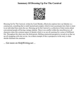 Summary Of Dressing Up For The Carnival
Dressing Up For The Carnival, written by Carol Shields, effectively explores how our Identity is a
construction, something that is multi layered and complex which in turn accentuates how there is more
to an individual then meets the eye. Dressing up for the Carnival is a collection of short stories about
conventional people all having a unique identity. There is no conflict within the story,However, all
characters share this common aspect of identity which is we are all yearning for a sense of fulfilment
life. Throughout this short story the third person, Shifting omniscient perspective reveals to us that we
are all struggling with who we are. An evident example of this is perspective in the story is when
shields illustrates the emotions
... Get more on HelpWriting.net ...
 