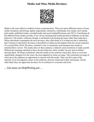 Media And Mass Media Deviance
Media is the most effective method of mass communication. There are many different sources of mass
media; broadcast, advertising, digital, hypermedia, interactive, multimedia, new media, news media,
print media, published media, recorded media and social media(Dictionary.com 2017). Considering all
the different forms media can take, it isn t all too shocking that media has had an influence on deviant
behaviors. The media s influence though, is attributed to promoting deviance rather than reducing it.
When individuals contemplate the term deviance, they often think of it as behavior that is inherently
bad. Contrary to that belief, deviance is described as a behavior that departs from the social constructs
of a society(Thio 2010). Deviance, criminal or not, is commonly used amongst mass media to
entertain their viewers. The media relies on their audience s inherent social constructs to make a profit.
Without the meanings attached to these deviant behaviors, there wouldn t be any motive behind
showing them. All things considered, what the media covers and how much they chose to cover has
significantly changed over the years, the most apparent in crime coverage. This consistent coverage of
crime gives the audience an opportunity to interact with the media. They can feel a part of the
intensity of an investigation, cheer on the enforcers, become immersed in their stereotypes. On the
other hand, they can appreciate deviance for its resilience to overcome and resist
... Get more on HelpWriting.net ...
 