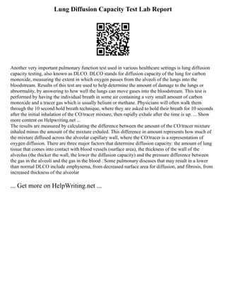 Lung Diffusion Capacity Test Lab Report
Another very important pulmonary function test used in various healthcare settings is lung diffusion
capacity testing, also known as DLCO. DLCO stands for diffusion capacity of the lung for carbon
monoxide, measuring the extent in which oxygen passes from the alveoli of the lungs into the
bloodstream. Results of this test are used to help determine the amount of damage to the lungs or
abnormality, by answering to how well the lungs can move gases into the bloodstream. This test is
performed by having the individual breath in some air containing a very small amount of carbon
monoxide and a tracer gas which is usually helium or methane. Physicians will often walk them
through the 10 second hold breath technique, where they are asked to hold their breath for 10 seconds
after the initial inhalation of the CO/tracer mixture, then rapidly exhale after the time is up. ... Show
more content on Helpwriting.net ...
The results are measured by calculating the difference between the amount of the CO/tracer mixture
inhaled minus the amount of the mixture exhaled. This difference in amount represents how much of
the mixture diffused across the alveolar capillary wall, where the CO/tracer is a representation of
oxygen diffusion. There are three major factors that determine diffusion capacity: the amount of lung
tissue that comes into contact with blood vessels (surface area), the thickness of the wall of the
alveolus (the thicker the wall, the lower the diffusion capacity) and the pressure difference between
the gas in the alveoli and the gas in the blood . Some pulmonary diseases that may result in a lower
than normal DLCO include emphysema, from decreased surface area for diffusion, and fibrosis, from
increased thickness of the alveolar
... Get more on HelpWriting.net ...
 