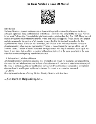 Sir Isaac Newton s Laws Of Motion
Introduction
Sir Isaac Newton s laws of motion are three laws which provide relationships between the forces
acting on a physical body and the motion of the body. They were first compiled by Sir Isaac Newton
in his work Philosophiae Naturalis Principia Mathematica, published on July 5th, 1687. These laws of
motion are composed of three laws: Inertia, F=ma, and equal and opposite forces. These laws explain
and give reasons for the motion of all objects. In everyday life friction is all around us. In this
experiment the effects of friction will be studied, and friction is the resistance that one surface or
object encounters when moving over another. Friction is caused in part by Newton s First Law of
Motion: Inertia. The law of inertia states that an object at rest will stay at rest unless acted upon by a
force. It also states that an object in motion will continue to travel at the same speed and in the same
direction unless acted upon by an unbalanced force.
1.1 Balanced and Unbalanced Forces
A balanced force is when forces cause no loss of speed on an object, for example a car encountering
the same force of wind resistance as its force of acceleration will continue to travel at the same speed.
If a force is unbalanced, the car would either slow down if wind resistance increased or acceleration
decreased and it would speed up if wind resistance decreased or acceleration increased.
1.2 Gravity
Gravity is another factor affecting friction. Gravity, Newton said, is a force
... Get more on HelpWriting.net ...
 