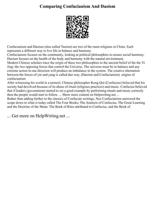 Comparing Confucianism And Daoism
Confucianism and Daoism (also called Taoism) are two of the main religions in China. Each
represents a different way to live life in balance and harmony.
Confucianism focuses on the community, looking at political philosophies to ensure social harmony.
Daoism focuses on the health of the body and harmony with the natural environment.
Modern Chinese scholars trace the origin of these two philosophies to the ancient belief of the the Yi
Jing; the two opposing forces that control the Universe. The universe must be in balance and any
extreme action in one direction will produce an imbalance in the system. The creative alternation
between the forces of yin and yang is called dao way. (Daoism and Confucianism). origins of
confucianism
After witnessing his world in a turmoil, Chinese philosopher Kong Qui (Confucius) believed that his
society had devolved because of its abuse of ritual (religious practices) and music. Confucius believed
that if leaders (government) started to set a good example by performing rituals and music correctly
then the people would start to follow. ... Show more content on Helpwriting.net ...
Rather than adding further to the classics of Confucian writings, Neo Confucianism narrowed the
scope down to what is today called The Four Books; The Analects of Confucius, The Great Learning
and the Doctrine of the Mean: The Book of Rites attributed to Confucius, and the Book of
... Get more on HelpWriting.net ...
 