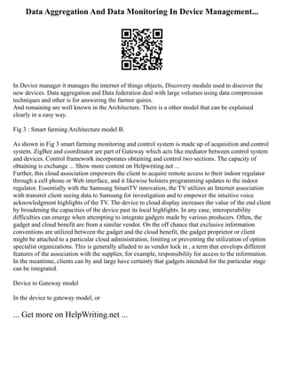 Data Aggregation And Data Monitoring In Device Management...
In Device manager it manages the internet of things objects, Discovery module used to discover the
new devices. Data aggregation and Data federation deal with large volumes using data compression
techniques and other is for answering the farmer quires.
And remaining are well known in the Architecture. There is a other model that can be explained
clearly in a easy way.
Fig 3 : Smart farming Architecture model B.
As shown in Fig 3 smart farming monitoring and control system is made up of acquisition and control
system. ZigBee and coordinator are part of Gateway which acts like mediator between control system
and devices. Control framework incorporates obtaining and control two sections. The capacity of
obtaining is exchange ... Show more content on Helpwriting.net ...
Further, this cloud association empowers the client to acquire remote access to their indoor regulator
through a cell phone or Web interface, and it likewise bolsters programming updates to the indoor
regulator. Essentially with the Samsung SmartTV innovation, the TV utilizes an Internet association
with transmit client seeing data to Samsung for investigation and to empower the intuitive voice
acknowledgment highlights of the TV. The device to cloud display increases the value of the end client
by broadening the capacities of the device past its local highlights. In any case, interoperability
difficulties can emerge when attempting to integrate gadgets made by various producers. Often, the
gadget and cloud benefit are from a similar vendor. On the off chance that exclusive information
conventions are utilized between the gadget and the cloud benefit, the gadget proprietor or client
might be attached to a particular cloud administration, limiting or preventing the utilization of option
specialist organizations. This is generally alluded to as vendor lock in , a term that envelops different
features of the association with the supplier, for example, responsibility for access to the information.
In the meantime, clients can by and large have certainty that gadgets intended for the particular stage
can be integrated.
Device to Gateway model
In the device to gateway model, or
... Get more on HelpWriting.net ...
 