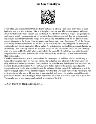 Fun Guy Monologue
I will infect you huuummanns! Oh hello I am Fun Guy I m a Fungi I can cause many pains to your
body and also give you sickness. I like to infect places that are wet. The immune system will try to
attack me but usually fails. Suckers you can t attack me. Ha! Now its time to infect. I am going to try
and cause a unlucky person athletes foot. Now that I am giving them a rash they are going to notice
me and call a doctor for some anti fungal meds. Boy I sure do hate that stuff. As the person who is
named John goes to the doctor I hear the doctor say thats a pretty nasty fungus son. Yes, I the fungus
have finally made someone have the nasties. Oh no, this is the time I should spread, Dr. Dreadful is
giving John anti fungal medication. I have a plan. As he is thinking out loud the unsuspected pinky toe
is listening. Once Fun Guy finishes his evil plan Pinky Toe tells the doctors Pinky Toe that Fun Guy s
plan is to jump on Dr. Dreadful when he gives John the meds. Dr. Dreadful has to wait for the anti
fungal meds to arrive and he sends John home. The medicine has finally ... Show more content on
Helpwriting.net ...
Fun Guy was inhaled and he was thrown down the esophagus. He had been inhaled into Dewey s
lungs. This was great news for Fun Guy because he had gotten into a human. After a few days Fun
Guy had caused serious problems to Dewey s chest. He heard Dewey shouting dad this burn hurts so
bad and this rash is killing me. Now Fun Guy knew that he had done his job and caused pain to
innocent humans, but he was satisfied because he had done his job. Now all he had to do was wait for
Dewey to cough and he would be inhaled again. Now that Fun Guy s job was done he was able to start
exploring the area he was in. He saw that it was very dark and musty. He reached around his moldy
pockets and found a small flashlight. When he turned it on he saw that he was in an area of plain pink.
The area he was in was a very small and dull area inside of the left
... Get more on HelpWriting.net ...
 