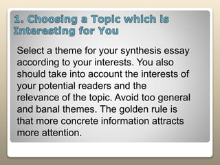 Select a theme for your synthesis essay
according to your interests. You also
should take into account the interests of
your potential readers and the
relevance of the topic. Avoid too general
and banal themes. The golden rule is
that more concrete information attracts
more attention.
 