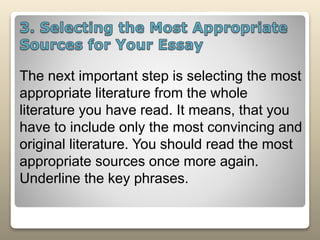The next important step is selecting the most
appropriate literature from the whole
literature you have read. It means, that you
have to include only the most convincing and
original literature. You should read the most
appropriate sources once more again.
Underline the key phrases.
 