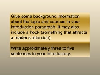 Give some background information
about the topic and sources in your
introduction paragraph. It may also
include a hook (something that attracts
a reader’s attention).
Write approximately three to five
sentences in your introductory.
 