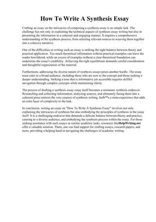 How To Write A Synthesis Essay
Crafting an essay on the intricacies of composing a synthesis essay is no simple task. The
challenge lies not only in explaining the technical aspects of synthesis essay writing but also in
presenting the information in a coherent and engaging manner. It requires a comprehensive
understanding of the synthesis process, from selecting relevant sources to weaving them together
into a cohesive narrative.
One of the difficulties in writing such an essay is striking the right balance between theory and
practical application. Too much theoretical information without practical examples can leave the
reader bewildered, while an excess of examples without a clear theoretical foundation can
undermine the essay's credibility. Achieving the right equilibrium demands careful consideration
and thoughtful organization of the material.
Furthermore, addressing the diverse nature of synthesis essays poses another hurdle. The essay
must cater to a broad audience, including those who are new to the concept and those seeking a
deeper understanding. Striking a tone that is informative yet accessible requires skillful
navigation through complex concepts while maintaining clarity.
The process of drafting a synthesis essay essay itself becomes a miniature synthesis endeavor.
Researching and collecting information, analyzing sources, and ultimately fusing them into a
coherent piece mirrors the very essence of synthesis writing. ItвЂ™s a meta-experience that adds
an extra layer of complexity to the task.
In conclusion, writing an essay on "How To Write A Synthesis Essay" involves not only
explaining the intricacies of synthesis but also embodying the principles of synthesis in the essay
itself. It is a challenging endeavor that demands a delicate balance between theory and practice,
catering to a diverse audience, and embodying the synthesis process within the essay. For those
seeking assistance with such essays or similar academic tasks, resources likeHelpWriting.net
offer a valuable solution. There, one can find support for crafting essays, research papers, and
more, providing a helping hand in navigating the challenges of academic writing.
How To Write A Synthesis EssayHow To Write A Synthesis Essay
 