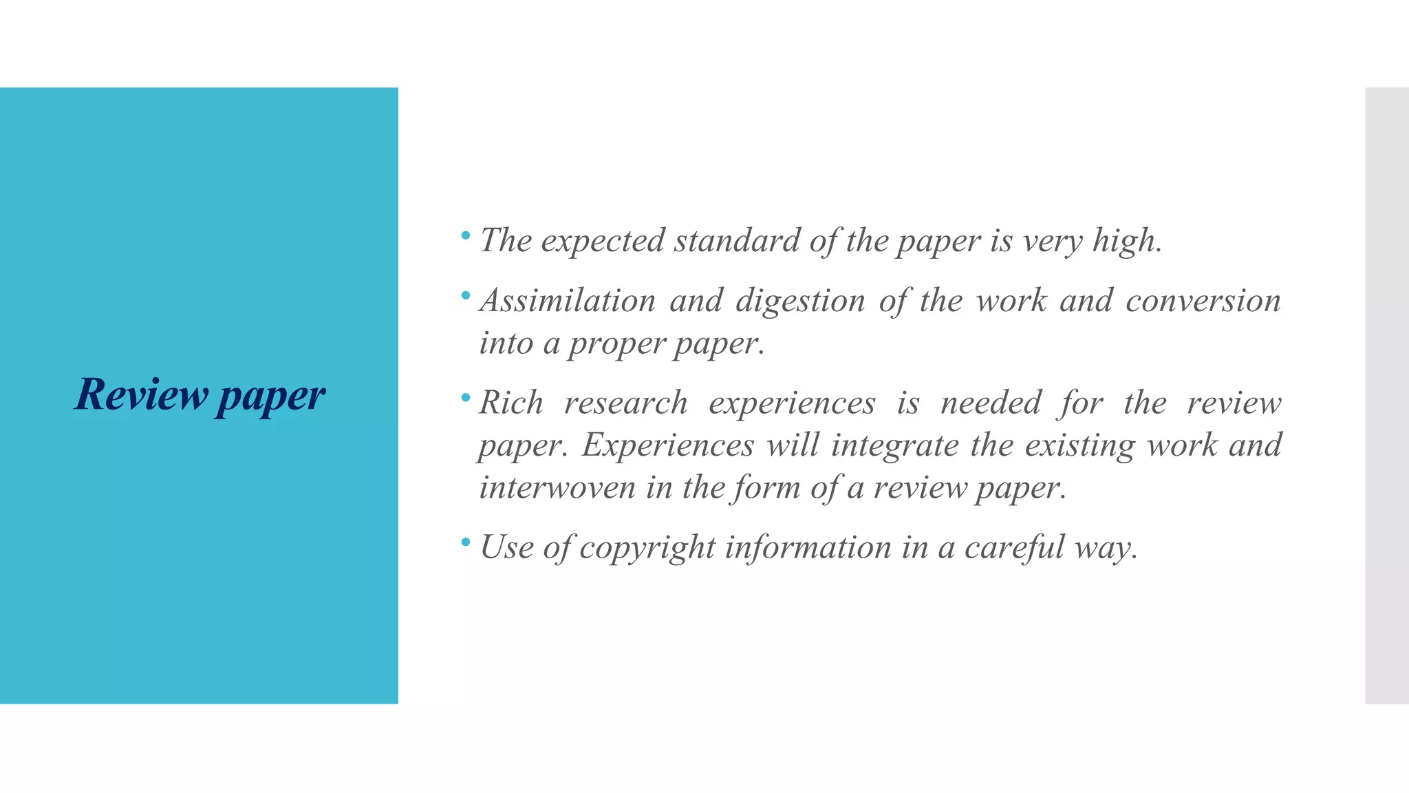 Review paper
The expected standard of the paper is very high.
Assimilation and digestion of the work and conversion
into a proper paper.
Rich research experiences is needed for the review
paper. Experiences will integrate the existing work and
interwoven in the form of a review paper.
Use of copyright information in a careful way.
 