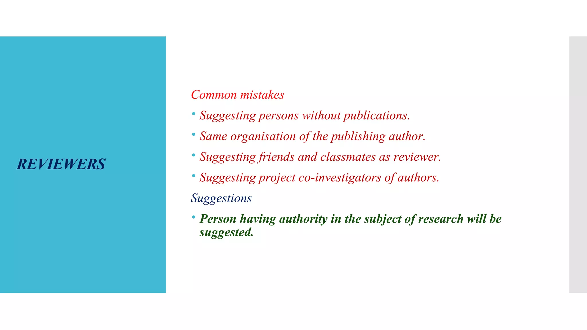 REVIEWERS
Common mistakes
 Suggesting persons without publications.
 Same organisation of the publishing author.
 Suggesting friends and classmates as reviewer.
 Suggesting project co-investigators of authors.
Suggestions
 Person having authority in the subject of research will be
suggested.
 