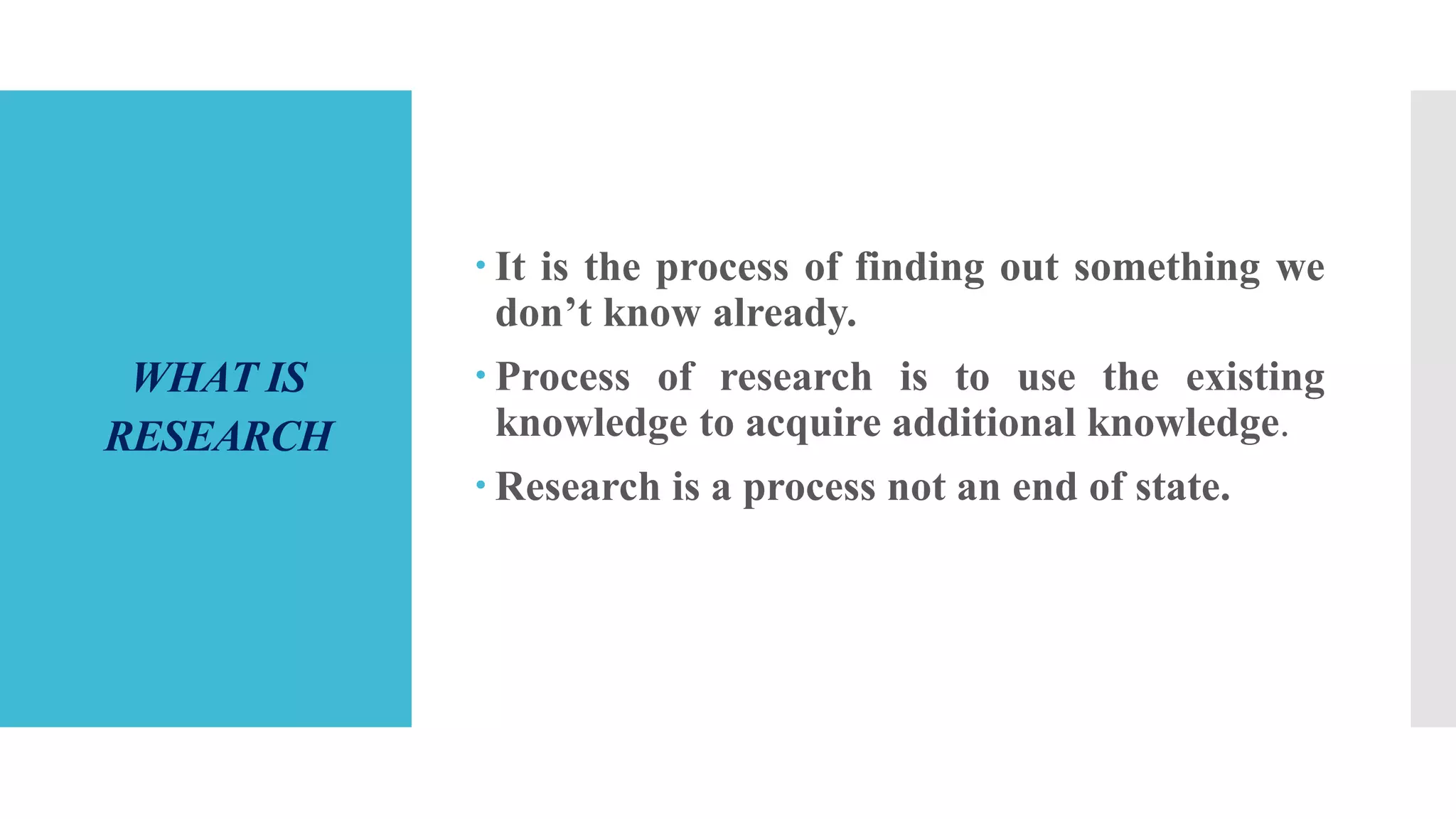 WHAT IS
RESEARCH
 It is the process of finding out something we
don’t know already.
 Process of research is to use the existing
knowledge to acquire additional knowledge.
 Research is a process not an end of state.
 