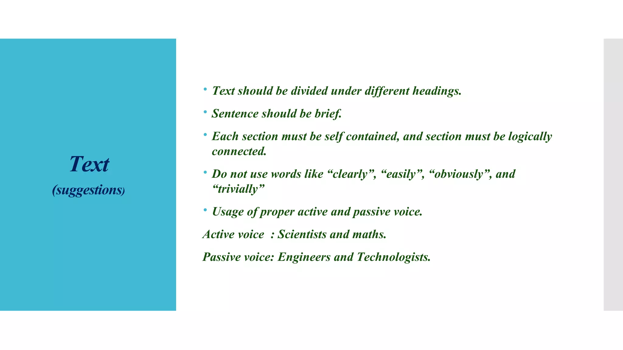 Text
(suggestions)
 Text should be divided under different headings.
 Sentence should be brief.
 Each section must be self contained, and section must be logically
connected.
 Do not use words like “clearly”, “easily”, “obviously”, and
“trivially”
 Usage of proper active and passive voice.
Active voice : Scientists and maths.
Passive voice: Engineers and Technologists.
 