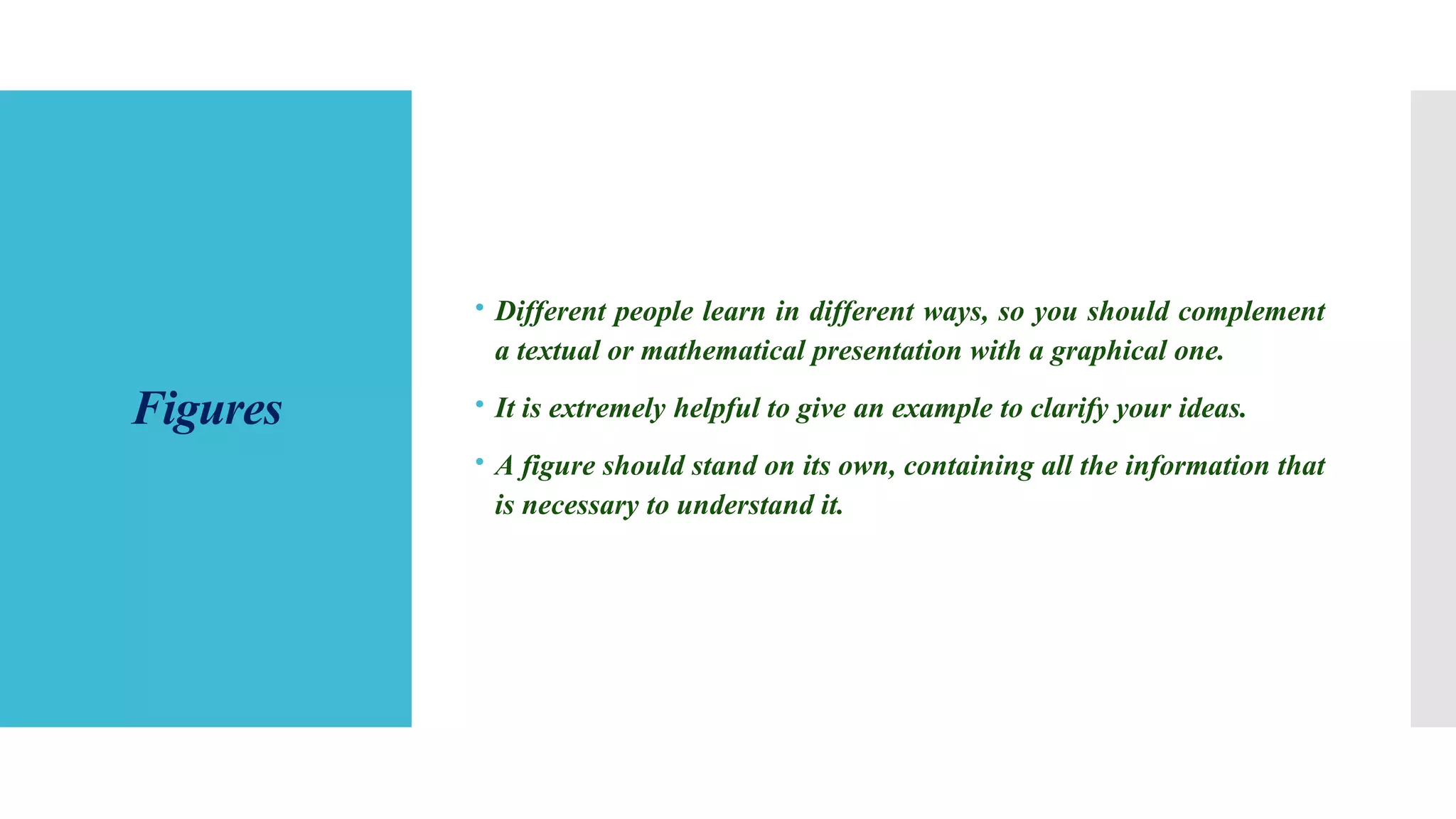 Figures
 Different people learn in different ways, so you should complement
a textual or mathematical presentation with a graphical one.
 It is extremely helpful to give an example to clarify your ideas.
 A figure should stand on its own, containing all the information that
is necessary to understand it.
 