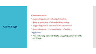 REVIEWERS
Common mistakes
 Suggesting persons without publications.
 Same organisation of the publishing author.
 Suggesting friends and classmates as reviewer.
 Suggesting project co-investigators of authors.
Suggestions
 Person having authority in the subject of research will be
suggested.
 