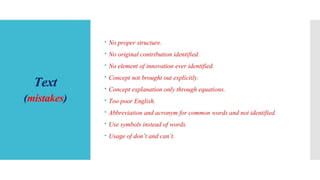 Text
(mistakes)
 No proper structure.
 No original contribution identified.
 No element of innovation ever identified.
 Concept not brought out explicitly.
 Concept explanation only through equations.
 Too poor English.
 Abbreviation and acronym for common words and not identified.
 Use symbols instead of words.
 Usage of don’t and can’t.
 