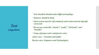 Text
(suggestions)
 Text should be divided under different headings.
 Sentence should be brief.
 Each section must be self contained, and section must be logically
connected.
 Do not use words like “clearly”, “easily”, “obviously”, and
“trivially”
 Usage of proper active and passive voice.
Active voice : Scientists and maths.
Passive voice: Engineers and Technologists.
 