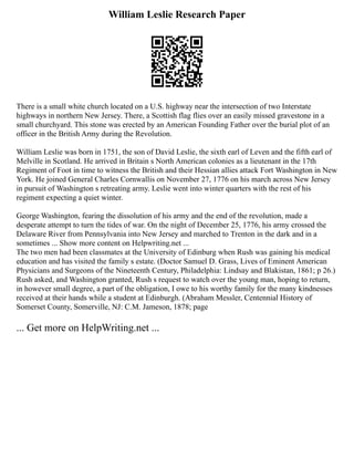 William Leslie Research Paper
There is a small white church located on a U.S. highway near the intersection of two Interstate
highways in northern New Jersey. There, a Scottish flag flies over an easily missed gravestone in a
small churchyard. This stone was erected by an American Founding Father over the burial plot of an
officer in the British Army during the Revolution.
William Leslie was born in 1751, the son of David Leslie, the sixth earl of Leven and the fifth earl of
Melville in Scotland. He arrived in Britain s North American colonies as a lieutenant in the 17th
Regiment of Foot in time to witness the British and their Hessian allies attack Fort Washington in New
York. He joined General Charles Cornwallis on November 27, 1776 on his march across New Jersey
in pursuit of Washington s retreating army. Leslie went into winter quarters with the rest of his
regiment expecting a quiet winter.
George Washington, fearing the dissolution of his army and the end of the revolution, made a
desperate attempt to turn the tides of war. On the night of December 25, 1776, his army crossed the
Delaware River from Pennsylvania into New Jersey and marched to Trenton in the dark and in a
sometimes ... Show more content on Helpwriting.net ...
The two men had been classmates at the University of Edinburg when Rush was gaining his medical
education and has visited the family s estate. (Doctor Samuel D. Grass, Lives of Eminent American
Physicians and Surgeons of the Nineteenth Century, Philadelphia: Lindsay and Blakistan, 1861; p 26.)
Rush asked, and Washington granted, Rush s request to watch over the young man, hoping to return,
in however small degree, a part of the obligation, I owe to his worthy family for the many kindnesses
received at their hands while a student at Edinburgh. (Abraham Messler, Centennial History of
Somerset County, Somerville, NJ: C.M. Jameson, 1878; page
... Get more on HelpWriting.net ...
 