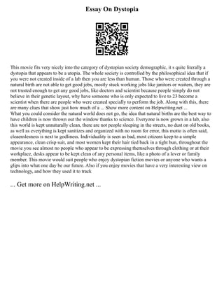 Essay On Dystopia
This movie fits very nicely into the category of dystopian society demographic, it s quite literally a
dystopia that appears to be a utopia. The whole society is controlled by the philosophical idea that if
you were not created inside of a lab then you are less than human. Those who were created through a
natural birth are not able to get good jobs, mostly stuck working jobs like janitors or waiters, they are
not trusted enough to get any good jobs, like doctors and scientist because people simply do not
believe in their genetic layout, why have someone who is only expected to live to 23 become a
scientist when there are people who were created specially to perform the job. Along with this, there
are many clues that show just how much of a ... Show more content on Helpwriting.net ...
What you could consider the natural world does not go, the idea that natural births are the best way to
have children is now thrown out the window thanks to science. Everyone is now grown in a lab, also
this world is kept unnaturally clean, there are not people sleeping in the streets, no dust on old books,
as well as everything is kept sanitizes and organized with no room for error, this motto is often said,
cleaenslesness is next to godliness. Individuality is seen as bad, most citizens keep to a simple
appearance, clean crisp suit, and most women kept their hair tied back in a tight bun, throughout the
movie you see almost no people who appear to be expressing themselves through clothing or at their
workplace, desks appear to be kept clean of any personal items, like a photo of a lover or family
member. This movie would suit people who enjoy dystopian fiction movies or anyone who wants a
glips into what one day be our future. Also if you enjoy movies that have a very interesting view on
technology, and how they used it to track
... Get more on HelpWriting.net ...
 