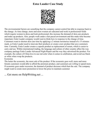 Estee Lauder Case Study
The environmental factors are something that the company cannot control but able to response back to
the change. As time change, more and more women are educated and work in professional fields
which require women to dress and look professional; this increase the demand of skin care products
and make up products. Also, people work under a fast paced environment and this make time become
important, Estée Lauder company would want to think how to response to the change of time.
Customers want to shorten skin care time by applying a 2 minute moisturize instead of a 15 minutes
mask, so Estée Lauder need to innovate their products or create a new product that save customers
time. Currently, Estée Lauder creates a capsule product as replacement of serum, which is easier to
carry and use. Within international trading, the language and culture of other country affect the way
company package Estée Lauder Advanced Night Repair and the way they advertised the product. For
example, the culture of China love to use red color when it comes to celebration, and avoid use black
or white when wrap the products.
Economic
The better the economic, the more sale of the product. If the economic goes well, more and more
female customers would able to afford the premium product, and customers are willing to spend more.
If economic goes under recession, the demand of product decrease which hurt the sale. The company
might want to create more promotion to lower the price to maintain customer
... Get more on HelpWriting.net ...
 