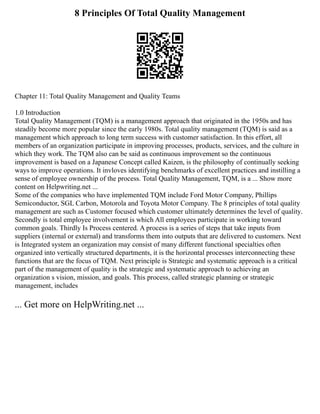 8 Principles Of Total Quality Management
Chapter 11: Total Quality Management and Quality Teams
1.0 Introduction
Total Quality Management (TQM) is a management approach that originated in the 1950s and has
steadily become more popular since the early 1980s. Total quality management (TQM) is said as a
management which approach to long term success with customer satisfaction. In this effort, all
members of an organization participate in improving processes, products, services, and the culture in
which they work. The TQM also can be said as continuous improvement so the continuous
improvement is based on a Japanese Concept called Kaizen, is the philosophy of continually seeking
ways to improve operations. It invloves identifying benchmarks of excellent practices and instilling a
sense of employee ownership of the process. Total Quality Management, TQM, is a ... Show more
content on Helpwriting.net ...
Some of the companies who have implemented TQM include Ford Motor Company, Phillips
Semiconductor, SGL Carbon, Motorola and Toyota Motor Company. The 8 principles of total quality
management are such as Customer focused which customer ultimately determines the level of quality.
Secondly is total employee involvement is which All employees participate in working toward
common goals. Thirdly Is Process centered. A process is a series of steps that take inputs from
suppliers (internal or external) and transforms them into outputs that are delivered to customers. Next
is Integrated system an organization may consist of many different functional specialties often
organized into vertically structured departments, it is the horizontal processes interconnecting these
functions that are the focus of TQM. Next principle is Strategic and systematic approach is a critical
part of the management of quality is the strategic and systematic approach to achieving an
organization s vision, mission, and goals. This process, called strategic planning or strategic
management, includes
... Get more on HelpWriting.net ...
 