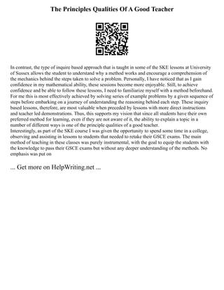The Principles Qualities Of A Good Teacher
In contrast, the type of inquire based approach that is taught in some of the SKE lessons at University
of Sussex allows the student to understand why a method works and encourage a comprehension of
the mechanics behind the steps taken to solve a problem. Personally, I have noticed that as I gain
confidence in my mathematical ability, these sessions become more enjoyable. Still, to achieve
confidence and be able to follow these lessons, I need to familiarize myself with a method beforehand.
For me this is most effectively achieved by solving series of example problems by a given sequence of
steps before embarking on a journey of understanding the reasoning behind each step. These inquiry
based lessons, therefore, are most valuable when preceded by lessons with more direct instructions
and teacher led demonstrations. Thus, this supports my vision that since all students have their own
preferred method for learning, even if they are not aware of it, the ability to explain a topic in a
number of different ways is one of the principle qualities of a good teacher.
Interestingly, as part of the SKE course I was given the opportunity to spend some time in a college,
observing and assisting in lessons to students that needed to retake their GSCE exams. The main
method of teaching in these classes was purely instrumental, with the goal to equip the students with
the knowledge to pass their GSCE exams but without any deeper understanding of the methods. No
emphasis was put on
... Get more on HelpWriting.net ...
 