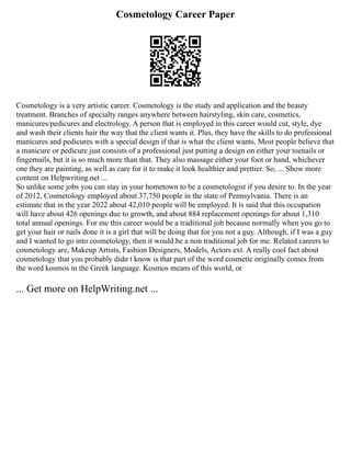 Cosmetology Career Paper
Cosmetology is a very artistic career. Cosmetology is the study and application and the beauty
treatment. Branches of specialty ranges anywhere between hairstyling, skin care, cosmetics,
manicures/pedicures and electrology. A person that is employed in this career would cut, style, dye
and wash their clients hair the way that the client wants it. Plus, they have the skills to do professional
manicures and pedicures with a special design if that is what the client wants. Most people believe that
a manicure or pedicure just consists of a professional just putting a design on either your toenails or
fingernails, but it is so much more than that. They also massage either your foot or hand, whichever
one they are painting, as well as care for it to make it look healthier and prettier. So, ... Show more
content on Helpwriting.net ...
So unlike some jobs you can stay in your hometown to be a cosmetologist if you desire to. In the year
of 2012, Cosmetology employed about 37,750 people in the state of Pennsylvania. There is an
estimate that in the year 2022 about 42,010 people will be employed. It is said that this occupation
will have about 426 openings due to growth, and about 884 replacement openings for about 1,310
total annual openings. For me this career would be a traditional job because normally when you go to
get your hair or nails done it is a girl that will be doing that for you not a guy. Although, if I was a guy
and I wanted to go into cosmetology, then it would be a non traditional job for me. Related careers to
cosmetology are, Makeup Artists, Fashion Designers, Models, Actors ext. A really cool fact about
cosmetology that you probably didn t know is that part of the word cosmetic originally comes from
the word kosmos in the Greek language. Kosmos means of this world, or
... Get more on HelpWriting.net ...
 