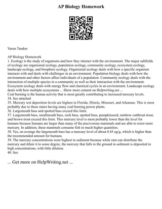 AP Biology Homework
Varun Tandon
AP Biology Homework
1. Ecology is the study of organisms and how they interact with the environment. The major subfields
of ecology are organismal ecology, population ecology, community ecology, ecosystem ecology,
landscape ecology, and biosphere ecology. Organismal ecology deals with how a specific organism
interacts with and deals with challenges in an environment. Population biology deals with how the
environment and other factors affect individuals of a population. Community ecology deals with the
interaction of multiple species in a community as well as their interaction with the environment.
Ecosystem ecology deals with energy flow and chemical cycles in an environment. Landscape ecology
deals with how multiple ecosystems ... Show more content on Helpwriting.net ...
Coal burning is the human activity that is most greatly contributing to increased mercury levels.
34. See attached
35. Mercury wet deposition levels are highest in Florida, Illinois, Missouri, and Arkansas. This is most
probably due to these states having many coal burning power plants.
36. Largemouth bass and spotted bass exceed this limit.
37. Largemouth bass, smallmouth bass, rock bass, spotted bass, pumpkinseed, rainbow cutthroat trout,
and brown trout exceed this limit. This mercury level is most probably lower than the level for
humans because humans are larger than many of the piscivorous mammals and are able to resist more
mercury. In addition, these mammals consume fish in much higher quantities.
38. Yes, on average the largemouth bass has a mercury level of about 0.45 ug/g, which is higher than
the recommended amount for humans.
39. The mercury concentrations were highest in sediment because while rain can distribute the
mercury and dilute it to some degree, the mercury that falls to the ground in sediment is deposited in
high concentrations, with little dilution.
40. See
... Get more on HelpWriting.net ...
 