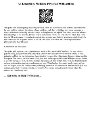 An Emergency Medicine Physician With Asthma
We spoke with an emergency medicine physician about his experiences with asthma. He told us that
he sees multiple patients for asthma related incidents each day. If children have more moderate or
severe asthma they typically have an asthma action plan and use a peak flow meter to decide whether
they should go to the hospital. He also told us that asthma attacks are very obvious when they come
into the ER so they don t typically do much testing to make sure that it is an asthma attack. Lastly, he
told us they do not diagnose asthma in the ER, but rather refer them back to their primary care
physician after their ER visit.
6. Primary Care Physicians
We spoke with a primary care physician and medical director at Mill City clinic. He sees asthma
patients daily, but commonly they are either Adults with well controlled asthma or asthma is on a
patient s problem list but he is seeing them for other reasons. One of the main things we discovered is
how peak flow meters, asthma action plans, and wait and see prescriptions (WASPs) relate and shows
a need for our device in the at home market. He sends peak flow meters home with moderate to severe
asthma patients after creating an asthma action plan. This plan has three main levels: green, yellow,
and red. If you reach red you should be picking up a WASP at the pharmacist, which is usually an oral
corticosteroid that you should not be on regularly. You should contact your physician when this
occurs, but you already have
... Get more on HelpWriting.net ...
 