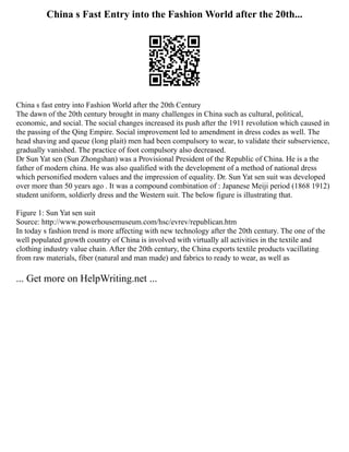 China s Fast Entry into the Fashion World after the 20th...
China s fast entry into Fashion World after the 20th Century
The dawn of the 20th century brought in many challenges in China such as cultural, political,
economic, and social. The social changes increased its push after the 1911 revolution which caused in
the passing of the Qing Empire. Social improvement led to amendment in dress codes as well. The
head shaving and queue (long plait) men had been compulsory to wear, to validate their subservience,
gradually vanished. The practice of foot compulsory also decreased.
Dr Sun Yat sen (Sun Zhongshan) was a Provisional President of the Republic of China. He is a the
father of modern china. He was also qualified with the development of a method of national dress
which personified modern values and the impression of equality. Dr. Sun Yat sen suit was developed
over more than 50 years ago . It was a compound combination of : Japanese Meiji period (1868 1912)
student uniform, soldierly dress and the Western suit. The below figure is illustrating that.
Figure 1: Sun Yat sen suit
Source: http://www.powerhousemuseum.com/hsc/evrev/republican.htm
In today s fashion trend is more affecting with new technology after the 20th century. The one of the
well populated growth country of China is involved with virtually all activities in the textile and
clothing industry value chain. After the 20th century, the China exports textile products vacillating
from raw materials, fiber (natural and man made) and fabrics to ready to wear, as well as
... Get more on HelpWriting.net ...
 