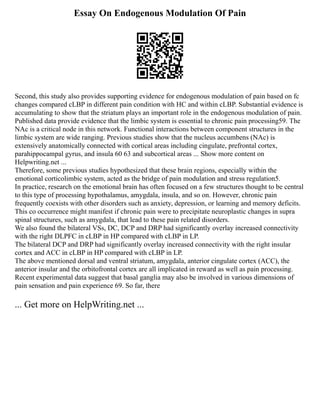 Essay On Endogenous Modulation Of Pain
Second, this study also provides supporting evidence for endogenous modulation of pain based on fc
changes compared cLBP in different pain condition with HC and within cLBP. Substantial evidence is
accumulating to show that the striatum plays an important role in the endogenous modulation of pain.
Published data provide evidence that the limbic system is essential to chronic pain processing59. The
NAc is a critical node in this network. Functional interactions between component structures in the
limbic system are wide ranging. Previous studies show that the nucleus accumbens (NAc) is
extensively anatomically connected with cortical areas including cingulate, prefrontal cortex,
parahippocampal gyrus, and insula 60 63 and subcortical areas ... Show more content on
Helpwriting.net ...
Therefore, some previous studies hypothesized that these brain regions, especially within the
emotional corticolimbic system, acted as the bridge of pain modulation and stress regulation5.
In practice, research on the emotional brain has often focused on a few structures thought to be central
to this type of processing hypothalamus, amygdala, insula, and so on. However, chronic pain
frequently coexists with other disorders such as anxiety, depression, or learning and memory deficits.
This co occurrence might manifest if chronic pain were to precipitate neuroplastic changes in supra
spinal structures, such as amygdala, that lead to these pain related disorders.
We also found the bilateral VSs, DC, DCP and DRP had significantly overlay increased connectivity
with the right DLPFC in cLBP in HP compared with cLBP in LP.
The bilateral DCP and DRP had significantly overlay increased connectivity with the right insular
cortex and ACC in cLBP in HP compared with cLBP in LP.
The above mentioned dorsal and ventral striatum, amygdala, anterior cingulate cortex (ACC), the
anterior insular and the orbitofrontal cortex are all implicated in reward as well as pain processing.
Recent experimental data suggest that basal ganglia may also be involved in various dimensions of
pain sensation and pain experience 69. So far, there
... Get more on HelpWriting.net ...
 