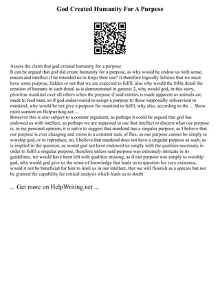 God Created Humanity For A Purpose
Assess the claim that god created humanity for a purpose
It can be argued that god did create humanity for a purpose, as why would he endow us with sense,
reason and intellect if he intended us to forgo their use? It therefore logically follows that we must
have some purpose, hidden or not that we are expected to fulfil, also why would the bible detail the
creation of humans in such detail as is demonstrated in genesis 2, why would god, in this story,
prioritise mankind over all others when the purpose if said entities is made apparent as animals are
made to feed man, so if god endeavoured to assign a purpose to those supposedly subservient to
mankind, why would he not give a purpose for mankind to fulfil, why also, according to the ... Show
more content on Helpwriting.net ...
However this is also subject to a counter argument, as perhaps it could be argued that god has
endowed us with intellect, so perhaps we are supposed to use that intellect to discern what our purpose
is, in my personal opinion, it is naïve to suggest that mankind has a singular purpose, as I believe that
our purpose is ever changing and exists in a constant state of flux, as our purpose cannot be simply to
worship god, or to reproduce, no, I believe that mankind does not have a singular purpose as such, as
is implied in the question, as would god not have endowed us simply with the qualities necessary in
order to fulfil a singular purpose, therefore unless said purpose was extremely intricate in its
guidelines, we would have been left with qualities missing, as if our purpose was simply to worship
god, why would god give us the sense of knowledge that leads us to question his very existence,
would it not be beneficial for him to limit us in our intellect, that we will flourish as a species but not
be granted the capability for critical analysis which leads us to doubt
... Get more on HelpWriting.net ...
 