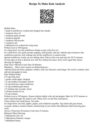 Recipe To Make Kale Analysis
Buffalo Bites
1 head of cauliflower, washed and chopped into chunks
1 teaspoon olive oil
1 teaspoon garlic powder
1 teaspoon paprika
1 teaspoon chili powder
½ teaspoon salt
2 tablespoon low sodium hot wing sauce
Preheat oven to 450 degrees.
In a large bowl, toss the cauliflower chunks evenly with olive oil.
In a small bowl, mix garlic powder, paprika, chili powder, and salt. Add the spice mixture to the
cauliflower and mix well, making sure all the cauliflower is coated evenly.
Spread cauliflower evenly out on a baking sheet. Place in the oven and roast for 20 25 minutes.
If extra spice or heat is desired, toss with low sodium hot sauce. Serve with vegan blue cheese
dressing for dipping.
Prep Time 5 Minutes Cook Time 20 Minutes
Blueberry ... Show more content on Helpwriting.net ...
Add the diced red onion, jalapeno, cilantro, lime zest and juice, and mango. Stir well to combine, then
add salt and pepper to taste.
Kale Waldorf Salad
6 8 cups baby kale
1 granny smith apple, chopped
1/2 cup seedless red grapes, halved
1/4 cup dried low sugar cranberries
1/4 cup crumbled goat cheese
1/2 medium ripe avocado, sliced
2 chicken breasts (8 oz)
1/4 cup walnuts
Preheat oven to 350 degrees. Season chicken lightly with salt and pepper. Bake for 20 25 minutes or
until cooked through. Set aside to cool. When cool, cut into bite sized pieces.
Chop walnuts into small pieces. Set aside.
In a large bowl, toss kale, apples, grapes, and cranberries together. Top salad with goat cheese,
avocado, chicken, toasted walnuts, and dressing of your choice (the Balsamic Dijon dressing goes
well).
Serves 2 Prep time 20 minutes Cook time 25 minutes
Balsamic Dijon Dressing
2 tablespoons olive oil
2 tablespoons balsamic vinegar
1 tablespoon honey
 