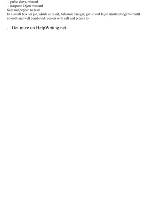 1 garlic clove, minced
1 teaspoon Dijon mustard
Salt and pepper, to taste
In a small bowl or jar, whisk olive oil, balsamic vinegar, garlic and Dijon mustard together until
smooth and well combined. Season with salt and pepper to
... Get more on HelpWriting.net ...
 