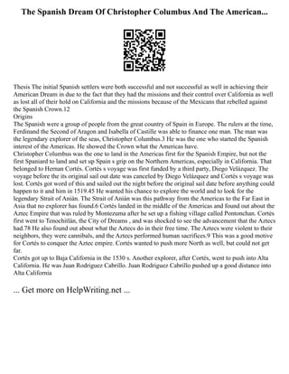 The Spanish Dream Of Christopher Columbus And The American...
Thesis The initial Spanish settlers were both successful and not successful as well in achieving their
American Dream in due to the fact that they had the missions and their control over California as well
as lost all of their hold on California and the missions because of the Mexicans that rebelled against
the Spanish Crown.12
Origins
The Spanish were a group of people from the great country of Spain in Europe. The rulers at the time,
Ferdinand the Second of Aragon and Isabella of Castille was able to finance one man. The man was
the legendary explorer of the seas, Christopher Columbus.3 He was the one who started the Spanish
interest of the Americas. He showed the Crown what the Americas have.
Christopher Columbus was the one to land in the Americas first for the Spanish Empire, but not the
first Spaniard to land and set up Spain s grip on the Northern Americas, especially in California. That
belonged to Hernan Cortés. Cortés s voyage was first funded by a third party, Diego Velázquez. The
voyage before the its original sail out date was canceled by Diego Velázquez and Cortés s voyage was
lost. Cortés got word of this and sailed out the night before the original sail date before anything could
happen to it and him in 1519.45 He wanted his chance to explore the world and to look for the
legendary Strait of Anián. The Strait of Anián was this pathway from the Americas to the Far East in
Asia that no explorer has found.6 Cortés landed in the middle of the Americas and found out about the
Aztec Empire that was ruled by Montezuma after he set up a fishing village called Pontonchan. Cortés
first went to Tenochitlán, the City of Dreams , and was shocked to see the advancement that the Aztecs
had.78 He also found out about what the Aztecs do in their free time. The Aztecs were violent to their
neighbors, they were cannibals, and the Aztecs performed human sacrifices.9 This was a good motive
for Cortés to conquer the Aztec empire. Cortés wanted to push more North as well, but could not get
far.
Cortés got up to Baja California in the 1530 s. Another explorer, after Cortés, went to push into Alta
California. He was Juan Rodriguez Cabrillo. Juan Rodriguez Cabrillo pushed up a good distance into
Alta California
... Get more on HelpWriting.net ...
 