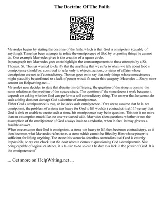 The Doctrine Of The Faith
Mavrodes begins by stating the doctrine of the faith, which is that God is omnipotent (capable of
anything). There has been attempts to refute the omnipotence of God by proposing things he cannot
do. One example Mavrodes gives is the creation of a square circle.
In paragraph two Mavrodes goes on to highlight the counterarguments to these attempts by a St.
Thomas. St. Thomas wanted to clarify that the anything that we refer to when we talk about God s
omnipotence should be, construed to refer only to objects, actions, or states of affairs whose
descriptions are not self contradictory. Thomas goes on to say that only things whose nonexistence
might plausibly be attributed to a lack of power would fit under this category. Mavrodes ... Show more
content on Helpwriting.net ...
Mavrodes now decides to state that despite this difference, the question of the stone is open to the
same solution as the problem of the square circle. The question of the stone doesn t work because it
depends on asking whether God can perform a self contradictory thing. The answer that he cannot do
such a thing does not damage God s doctrine of omnipotence.
Either God s omnipotence is true, or he lacks such omnipotence. If we are to assume that he is not
omnipotent, the problem of a stone too heavy for God to lift wouldn t contradict itself. If we say that
God is able or unable to create such a stone, his omnipotence may be in question. This too is no more
than an assumption much like the one we started with. Mavrodes then questions whether or not the
assumption of the omnipotence of God always leads to a reductio, when in fact, in may give us a
feasible answer.
When one assumes that God is omnipotent, a stone too heavy to lift then becomes contradictory, as it
then becomes what Mavrodes refers to as, a stone which cannot be lifted by Him whose power is
sufficient for lifting anything. The stone this scenario describes contradicts itself and is entirely
impossible, so we can check it at the door when it comes to questioning God s omnipotence. Not
being capable of logical existence, it s failure to do so can t be due to a lack in the power of God. It is
the omnipotence of
... Get more on HelpWriting.net ...
 