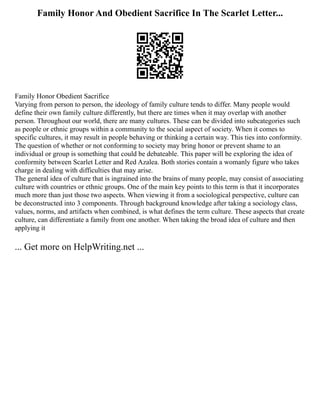 Family Honor And Obedient Sacrifice In The Scarlet Letter...
Family Honor Obedient Sacrifice
Varying from person to person, the ideology of family culture tends to differ. Many people would
define their own family culture differently, but there are times when it may overlap with another
person. Throughout our world, there are many cultures. These can be divided into subcategories such
as people or ethnic groups within a community to the social aspect of society. When it comes to
specific cultures, it may result in people behaving or thinking a certain way. This ties into conformity.
The question of whether or not conforming to society may bring honor or prevent shame to an
individual or group is something that could be debateable. This paper will be exploring the idea of
conformity between Scarlet Letter and Red Azalea. Both stories contain a womanly figure who takes
charge in dealing with difficulties that may arise.
The general idea of culture that is ingrained into the brains of many people, may consist of associating
culture with countries or ethnic groups. One of the main key points to this term is that it incorporates
much more than just those two aspects. When viewing it from a sociological perspective, culture can
be deconstructed into 3 components. Through background knowledge after taking a sociology class,
values, norms, and artifacts when combined, is what defines the term culture. These aspects that create
culture, can differentiate a family from one another. When taking the broad idea of culture and then
applying it
... Get more on HelpWriting.net ...
 