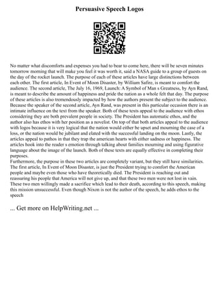 Persuasive Speech Logos
No matter what discomforts and expenses you had to bear to come here, there will be seven minutes
tomorrow morning that will make you feel it was worth it, said a NASA guide to a group of guests on
the day of the rocket launch. The purpose of each of these articles have large distinctions between
each other. The first article, In Event of Moon Disaster, by William Safire, is meant to comfort the
audience. The second article, The July 16, 1969, Launch: A Symbol of Man s Greatness, by Ayn Rand,
is meant to describe the amount of happiness and pride the nation as a whole felt that day. The purpose
of these articles is also tremendously impacted by how the authors present the subject to the audience.
Because the speaker of the second article, Ayn Rand, was present in this particular occasion there is an
intimate influence on the text from the speaker. Both of these texts appeal to the audience with ethos
considering they are both prevalent people in society. The President has automatic ethos, and the
author also has ethos with her position as a novelist. On top of that both articles appeal to the audience
with logos because it is very logical that the nation would either be upset and mourning the case of a
loss, or the nation would be jubilant and elated with the successful landing on the moon. Lastly, the
articles appeal to pathos in that they trap the american hearts with either sadness or happiness. The
articles hook into the reader s emotion through talking about families mourning and using figurative
language about the image of the launch. Both of these texts are equally effective in completing their
purposes.
Furthermore, the purpose in these two articles are completely variant, but they still have similarities.
The first article, In Event of Moon Disaster, is just the President trying to comfort the American
people and maybe even those who have theoretically died. The President is reaching out and
reassuring his people that America will not give up, and that these two men were not lost in vain.
These two men willingly made a sacrifice which lead to their death, according to this speech, making
this mission unsuccessful. Even though Nixon is not the author of the speech, he adds ethos to the
speech
... Get more on HelpWriting.net ...
 