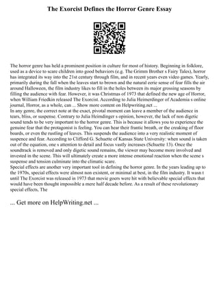 The Exorcist Defines the Horror Genre Essay
The horror genre has held a prominent position in culture for most of history. Beginning in folklore,
used as a device to scare children into good behaviors (e.g. The Grimm Brother s Fairy Tales), horror
has integrated its way into the 21st century through film, and in recent years even video games. Yearly,
primarily during the fall when the leaves start to brown and the natural eerie sense of fear fills the air
around Halloween, the film industry likes to fill in the holes between its major grossing seasons by
filling the audience with fear. However, it was Christmas of 1973 that defined the new age of Horror,
when William Friedkin released The Exorcist. According to Julia Heimerdinger of Academia s online
journal, Horror, as a whole, can ... Show more content on Helpwriting.net ...
In any genre, the correct note at the exact, pivotal moment can leave a member of the audience in
tears, bliss, or suspense. Contrary to Julia Heimdinger s opinion, however, the lack of non digetic
sound tends to be very important to the horror genre. This is because it allows you to experience the
genuine fear that the protagonist is feeling. You can hear their frantic breath, or the creaking of floor
boards, or even the rustling of leaves. This suspends the audience into a very realistic moment of
suspence and fear. According to Clifford G. Schuette of Kansas State University: when sound is taken
out of the equation, one s attention to detail and focus vastly increases (Schuette 13). Once the
soundtrack is removed and only digetic sound remains, the viewer may become more involved and
invested in the scene. This will ultimately create a more intense emotional reaction when the scene s
suspense and tension culminate into the climatic scare.
Special effects are another very important tool in defining the horror genre. In the years leading up to
the 1970s, special effects were almost non existent, or minimal at best, in the film industry. It wasn t
until The Exorcist was released in 1973 that movie goers were hit with believable special effects that
would have been thought impossible a mere half decade before. As a result of these revolutionary
special effects, The
... Get more on HelpWriting.net ...
 