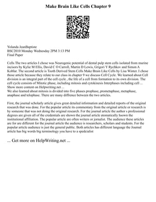Make Brain Like Cells Chapter 9
Yolanda JeanBaptiste
BSC2010 Monday Wednesday 2PM 3:13 PM
Final Paper
Cells The two articles I chose was Neurogenic potential of dental pulp stem cells isolated from murine
incisors by Kylie M Ellis, David C O Carroll, Martin D Lewis, Grigori Y Rychkov and Simon A
Koblar. The second article is Tooth Derived Stem Cells Make Brain Like Cells by Lisa Winter. I chose
those article because they relate to our class in chapter 9 we discuss Cell Cycle. We learned about Cell
division is an integral part of the cell cycle , the life of a cell from formation to its own division. The
cell cycle consists of Mitotic phase, including mitosis and cytokinesis Interphases including cell ...
Show more content on Helpwriting.net ...
We also learned about mitosis is divided into five phases prophase, prometaphase, metaphase,
anaphase and telophase. There are many diffrence between the two articles.
First, the journal scholarly article gives great detailed information and detailed reports of the original
research that was done. For the popular article its commentary from the original article or research is
by someone that was not doing the original research. For the journal article the author s professional
degrees are given all of the credentials are shown the journal article atomatically hsown the
institutional affiliation. The popular article are often writers or jornalist. The audience these articles
are for are different for the journal article the audience is researchers, scholars and students. For the
popular article audience is just the general public. Both articles has different language the Journal
article has big words big terminology you have to a spedcialist
... Get more on HelpWriting.net ...
 