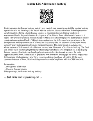 Islamic Law And Islamic Banking
Forty years ago, the Islamic banking industry was created, on a modest scale, to fill a gap in a banking
system that was not listening to the fervent Muslim believers. Morocco has been following the same
development in offering Islamic finance services to its citizens through Islamic windows in
conventional banks. In parallel to this development of the Islamic financial industry in Morocco, it
seems very crucial to evaluate critically based on Maliki law school the previous experience of Islamic
windows in conventional banks. Taking into considerations, the differences between schools in the
interpretation and implementation of Islamic law in economy life, the objective of this paper was to
critically analysis the practice of Islamic banks in Morocco. This paper aimed at analyzing the
characteristics of different schools of Islamic law and how this would affect Islamic banking. The final
aim of this paper was to highlight the importance of jurisprudence/ new interpretations in developing
Islamic banking. Qualitative methodology based on semi directive interviewees was the main
approach for this paper. Three levels of gaps have been found out. These gaps are related respectively
to Murabaha, Musharaka and Ijara. Three recommendations have been advised to fill the gaps:
Absolute isolation of Fund, Sharia auditing committee And Compliance with AAOIFI Standards
Introduction
1. Background of research
1.1 Islamic finance industry
Forty years ago, the Islamic banking industry
... Get more on HelpWriting.net ...
 