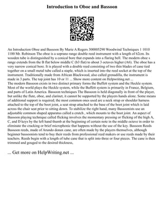 Introduction to Oboe and Bassoon
An Introduction Oboe and Bassoon By Marie A Rogers 300005290 Woodwind Techniques 1 1010
1100 Mr. Robinson The oboe is a soprano range double reed instrument with a length of 62cm. Its
wooden tube is distinguished by a conical bore that expands into a flaring bell. The modern oboe s
range extends from the B flat below middle C (b3 flat) to about 3 octaves higher (A6). The oboe has a
very narrow conical bore. It is played with a double reed consisting of two thin blades of cane tied
together on a small metal tube called a staple, which is inserted into the reed socket at the top of the
instrument. Traditionally made from African Blackwood, also called grenadilla, the instrument is
made in 3 parts. The top joint has 10 or 11 ... Show more content on Helpwriting.net ...
The modern Bassoon exists in two distinct primary forms the Buffett system and the Heckle system.
Most of the world plays the Heckle system, while the Buffett system is primarily in France, Belgium,
and parts of Latin America. Bassoon techniques The Bassoon is held diagonally in front of the player,
but unlike the flute, oboe, and clarinet, it cannot be supported by the players hands alone. Some means
of additional support is required; the most common ones used are a neck strap or shoulder harness
attached to the top of the boot joint, a seat strap attached to the base of the boot joint which is laid
across the chair seat prior to sitting down. To stabilize the right hand, many Bassoonists use an
adjustable common shaped apparatus called a crutch , which mounts to the boot joint. An aspect of
Bassoon playing technique called flicking involves the momentary pressing or flicking of the high A,
C, and D keys by the left hand thumb at the beginning of certain note in the middle octave in order to
eliminate the cracking or brief microphonic that happens without the use of the key. Bassoon Reeds
Bassoon reeds, made of Arundo donax cane, are often made by the players themselves, although
beginner bassoonists tend to buy their reeds from professional reed makers or use reeds made by their
teachers. Reeds begin with a length of tube cane that is split into three or four pieces. The cane is then
trimmed and gouged to the desired thickness,
... Get more on HelpWriting.net ...
 