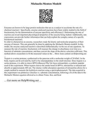 Michaelis-Menten Model4
Enzymes are known to be large protein molecules that act as a catalyst to accelerate the rate of a
chemical reaction1. Specifically, enzyme catalyzed reactions have been widely studied in the field of
biochemistry for the determination of enzyme specificity and efficiency2. Determining the rate of
reaction can reveal important physiological properties of the enzyme being studied. Additionally, rate
expressions can provide further information that can help explain the complex nature of a specific
biochemical reaction3.
In order to characterize an enzyme, researchers study the kinetic and molecular properties of their
enzyme of interest. This can generally be done by applying the Michaelis Menten model4. In this
model, the enzyme catalyzed reaction is described mathematically via the use of rate equations. To
measure the rate of reaction, biochemists will measure the change in absorbance over time as a
function of substrate concentration, and then convert the slope of the plot to velocities (uM/min). This
method allows researchers to fit the measured values to the ... Show more content on Helpwriting.net
...
Trypsin is a serine protease, synthesized in the pancreas with a molecular weight of 24 kDa5. In the
body, trypsin can be activated by itself or by enteropeptidase in the small intestine. Since trypsin is a
serine protease, it is able to cleave BPVA (Benzoyl Phe Val Arg p nitroanilide), a synthetic peptide
used in this experiment. When trypsin cleaves the amide bond on BPVA, nitroaniline is released and
absorbs at approximately 405 nm. The intense visible absorption spectrum of nitroaniline allows for a
simple method to measure the hydrolysis reaction using a spectrophotometer6. The data acquired in
this experiment was plotted as velocities vs. substrate concentration, following a fit of the data to the
Michaelis Menten equation allowed us to obtain Vmax, Km, and Kcat
... Get more on HelpWriting.net ...
 